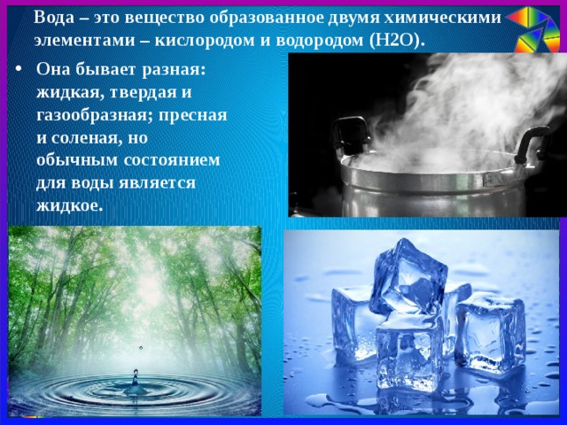Вода – это вещество образованное двумя химическими элементами – кислородом и водородом (Н2О).   Она бывает разная: жидкая, твердая и газообразная; пресная и соленая, но обычным состоянием для воды является жидкое. 