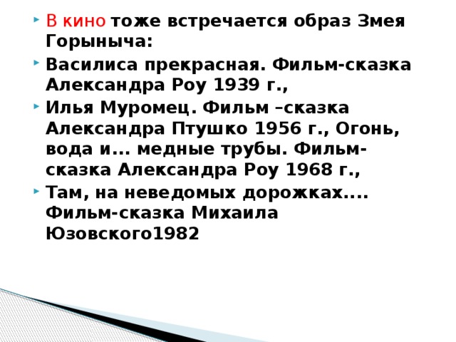 В кино тоже встречается образ Змея Горыныча: Василиса прекрасная. Фильм-сказка Александра Роу 1939 г., Илья Муромец. Фильм –сказка Александра Птушко 1956 г., Огонь, вода и... медные трубы. Фильм-сказка Александра Роу 1968 г., Там, на неведомых дорожках.... Фильм-сказка Михаила Юзовского1982  