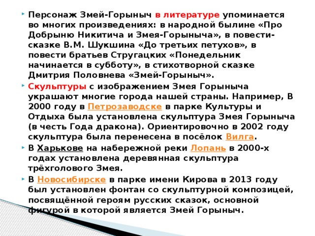 Персонаж Змей-Горыныч в литературе упоминается во многих произведениях: в народной былине «Про Добрыню Никитича и Змея-Горыныча», в повести-сказке В.М. Шукшина «До третьих петухов», в повести братьев Стругацких «Понедельник начинается в субботу», в стихотворной сказке Дмитрия Половнева «Змей-Горыныч». Скульптуры с изображением Змея Горыныча украшают многие города нашей страны. Например, В 2000 году в  Петрозаводске  в парке Культуры и Отдыха была установлена скульптура Змея Горыныча (в честь Года дракона). Ориентировочно в 2002 году скульптура была перенесена в посёлок  Вилга . В  Харькове  на набережной реки  Лопань  в 2000-х годах установлена деревянная скульптура трёхголового Змея. В  Новосибирске  в парке имени Кирова в 2013 году был установлен фонтан со скульптурной композицей, посвящённой героям русских сказок, основной фигурой в которой является Змей Горыныч. 