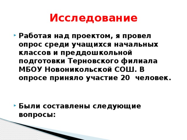 Исследование Работая над проектом, я провел опрос среди учащихся начальных классов и преддошкольной подготовки Терновского филиала МБОУ Новоникольской СОШ. В опросе приняло участие 20 человек.   Были составлены следующие вопросы: 