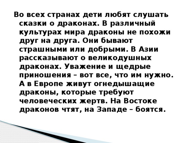 Во всех странах дети любят слушать сказки о драконах. В различный культурах мира драконы не похожи друг на друга. Они бывают страшными или добрыми. В Азии рассказывают о великодушных драконах. Уважение и щедрые приношения – вот все, что им нужно. А в Европе живут огнедышащие драконы, которые требуют человеческих жертв. На Востоке драконов чтят, на Западе – боятся. 