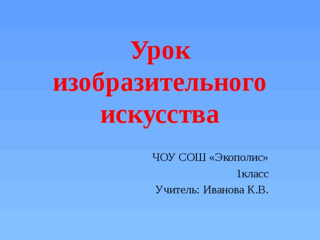 Урок изобразительного искусства ЧОУ СОШ «Экополис» 1класс Учитель: Иванова К.В. 