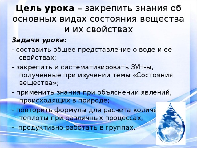 Цель урока – закрепить знания об основных видах состояния вещества и их свойствах Задачи урока: - составить общее представление о воде и её свойствах; - закрепить и систематизировать ЗУН-ы, полученные при изучении темы «Состояния вещества»; - применить знания при объяснении явлений, происходящих в природе; - повторить формулы для расчета количества теплоты при различных процессах; - продуктивно работать в группах. 