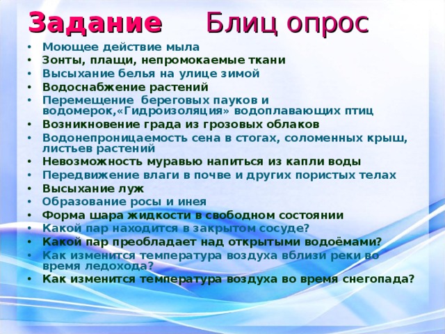 Задание  Блиц опрос Моющее действие мыла Зонты, плащи, непромокаемые ткани Высыхание белья на улице зимой Водоснабжение растений Перемещение береговых пауков и водомерок,«Гидроизоляция» водоплавающих птиц Возникновение града из грозовых облаков Водонепроницаемость сена в стогах, соломенных крыш, листьев растений Невозможность муравью напиться из капли воды Передвижение влаги в почве и других пористых телах Высыхание луж Образование росы и инея Форма шара жидкости в свободном состоянии Какой пар находится в закрытом сосуде? Какой пар преобладает над открытыми водоёмами? Как изменится температура воздуха вблизи реки во время ледохода? Как изменится температура воздуха во время снегопада? 