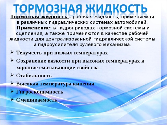  Тормозная жидкость – рабочая жидкость, применяемая в различных гидравлических системах автомобилей.  Применение : в гидроприводах тормозной системы и сцепления, а также применяются в качестве рабочей жидкости для централизованной гидравлической системы и гидроусилителя рулевого механизма.   Текучесть при низких температурах Сохранение вязкости при высоких температурах и хорошие смазывающие свойства Стабильность Высокая температура кипения Гигроскопичность Смешиваемость 