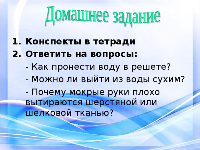 Конспекты в тетради Ответить на вопросы:  - Как пронести воду в решете?  - Можно ли выйти из воды сухим?  - Почему мокрые руки плохо вытираются шерстяной или шелковой тканью? 