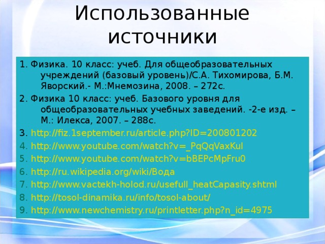 Использованные источники 1. Физика. 10 класс: учеб. Для общеобразовательных учреждений (базовый уровень)/С.А. Тихомирова, Б.М. Яворский.- М.:Мнемозина, 2008. – 272с. 2. Физика 10 класс: учеб. Базового уровня для общеобразовательных учебных заведений. -2-е изд. – М.: Илекса, 2007. – 288с. 3. http://fiz.1september.ru/article.php?ID=200801202 4. http://www.youtube.com/watch?v=_PqQqVaxKuI 5. http://www.youtube.com/watch?v=bBEPcMpFru0 6. http://ru.wikipedia.org/wiki/Вода 7. http://www.vactekh-holod.ru/usefull_heatCapasity.shtml 8. http://tosol-dinamika.ru/info/tosol-about/ 9. http://www.newchemistry.ru/printletter.php?n_id=4975 