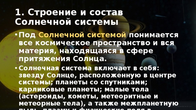 1. Строение и состав Солнечной системы Под Солнечной системой понимается все космическое пространство и вся материя, находящаяся в сфере притяжения Солнца. Солнечная система включает в себя: звезду Солнце, расположенную в центре системы; планеты со спутниками; карликовые планеты; малые тела (астероиды, кометы, метеоритные и метеорные тела), а также межпланетную пыль, плазму и физические поля в указанных границах. 