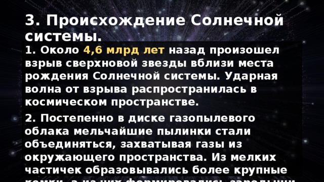 3. Происхождение Солнечной системы. 1. Около 4,6 млрд лет назад произошел взрыв сверхновой звезды вблизи места рождения Солнечной системы. Ударная волна от взрыва распространилась в космическом пространстве. 2. Постепенно в диске газопылевого облака мельчайшие пылинки стали объединяться, захватывая газы из окружающего пространства. Из мелких частичек образовывались более крупные комки, а из них формировались зародыши будущих планет (размерами в несколько километров) — планетезимали , а позднее и сами планеты. 
