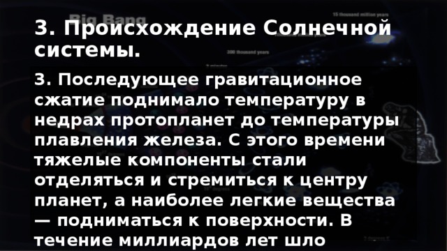 3. Происхождение Солнечной системы. 3. Последующее гравитационное сжатие поднимало температуру в недрах протопланет до температуры плавления железа. С этого времени тяжелые компоненты стали отделяться и стремиться к центру планет, а наиболее легкие вещества — подниматься к поверхности. В течение миллиардов лет шло образование коры — наружного слоя планет земной группы. 