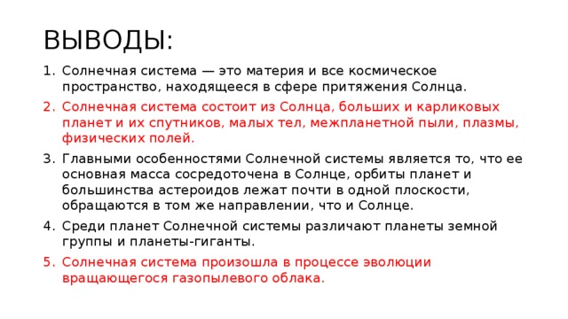 ВЫВОДЫ: Солнечная система — это материя и все космическое пространство, находящееся в сфере притяжения Солнца. Солнечная система состоит из Солнца, больших и карликовых планет и их спутников, малых тел, межпланетной пыли, плазмы, физических полей. Главными особенностями Солнечной системы является то, что ее основная масса сосредоточена в Солнце, орбиты планет и большинства астероидов лежат почти в одной плоскости, обращаются в том же направлении, что и Солнце. Среди планет Солнечной системы различают планеты земной группы и планеты-гиганты. Солнечная система произошла в процессе эволюции вращающегося газопылевого облака. 