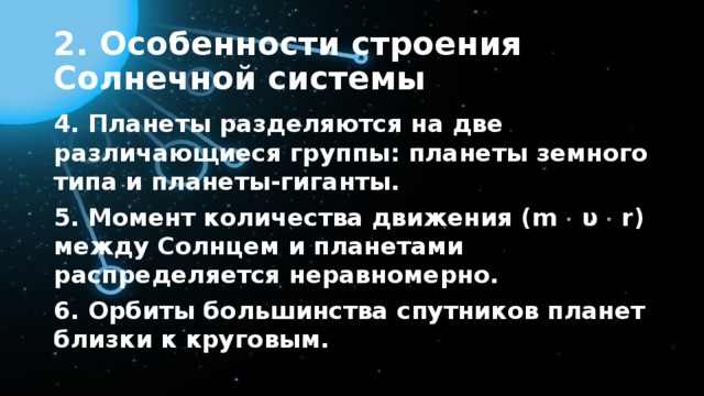 2. Особенности строения Солнечной системы 4. Планеты разделяются на две различающиеся группы: планеты земного типа и планеты-гиганты. 5. Момент количества движения (m  υ  r) между Солнцем и планетами распределяется неравномерно. 6. Орбиты большинства спутников планет близки к круговым. 
