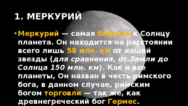 1. МЕРКУРИЙ Меркурий — самая близкая к Солнцу планета. Он находится на расстоянии всего лишь 58 млн. км от нашей звезды ( для сравнения, от Земли до Солнца 150 млн. км ). Как и все планеты, Он назван в честь римского бога, в данном случае, римским богом торговли — так же, как древнегреческий бог Гермес . 