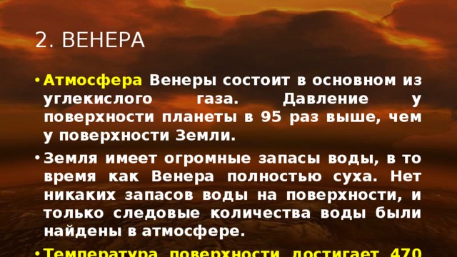 2. ВЕНЕРА Атмосфера Венеры состоит в основном из углекислого газа. Давление у поверхности планеты в 95 раз выше, чем у поверхности Земли. Земля имеет огромные запасы воды, в то время как Венера полностью суха. Нет никаких запасов воды на поверхности, и только следовые количества воды были найдены в атмосфере. Температура поверхности достигает 470 °С и почти не изменяется в течение суток.  Венера – вторая по счету планета Солнечной системы, по размерам близкая к Земле. Но по своим характеристикам она очень сильно отличается от нашей планеты. Условия на Венере экстремальные. Она даже горячее Меркурия, хотя находится дальше от Солнца, тем- пература на ее поверхности достигает 464 °C! Причиной тому служит парниковый эффект: атмосфера, наполненная углекислым газом, работает как гигантская крыша, удерживаю- щая и накапливающая тепло. На Венере не бывает солнечно, ее небо постоянно затянуто облаками серной кислоты, из которых периодически идет едкий кислотный дождь. Правда, поверхности он не достигает, испаряется раньше.  