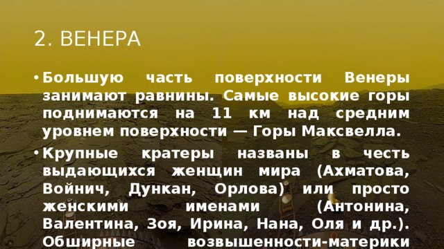 2. ВЕНЕРА Большую часть поверхности Венеры занимают равнины. Самые высокие горы поднимаются на 11 км над средним уровнем поверхности — Горы Максвелла. Крупные кратеры названы в честь выдающихся женщин мира (Ахматова, Войнич, Дункан, Орлова) или просто женскими именами (Антонина, Валентина, Зоя, Ирина, Нана, Оля и др.). Обширные возвышенности-материки носят имена: Земля Афродиты, Земля Иштар, Земля Лады и др. Венера-13, 1марта 1982 При этом посадка была гораздо сложнее, чем на Марсе, поскольку на Венере очень сложные погодные условия. Несколько сотен градусов температура, кислотные облака и тому подобные вещи значительно усложняют работу аппаратов на этой планете  