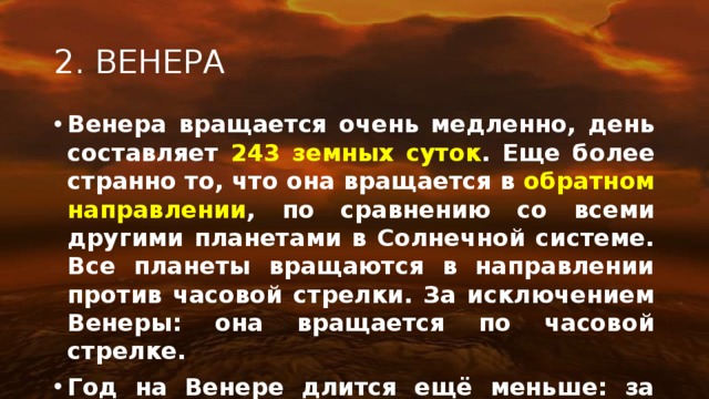 2. ВЕНЕРА Венера вращается очень медленно, день составляет 243 земных суток . Еще более странно то, что она вращается в обратном направлении , по сравнению со всеми другими планетами в Солнечной системе. Все планеты вращаются в направлении против часовой стрелки. За исключением Венеры: она вращается по часовой стрелке. Год на Венере длится ещё меньше: за 224,7 земных суток . 