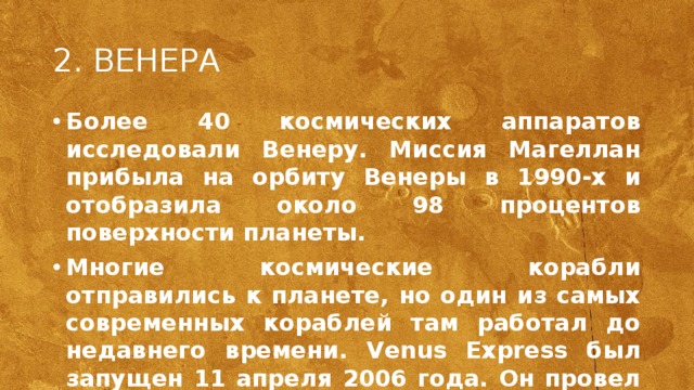 2. ВЕНЕРА Более 40 космических аппаратов исследовали Венеру. Миссия Магеллан прибыла на орбиту Венеры в 1990-х и отобразила около 98 процентов поверхности планеты. Многие космические корабли отправились к планете, но один из самых современных кораблей там работал до недавнего времени. Venus Express был запущен 11 апреля 2006 года. Он провел детальное изучение венерианской атмосферы и облаков, а также окружающею среду и ее поверхность. Работа аппарата была прекращена в 2015 году. Индийское космическое агентство (ISRO) объявило о планах по отправке к Венере орбитального аппарата. Он должен полететь к соседке Земли в середине 2023 года на борту ракеты-носителя GSLV Mark III. Ожидается, что первоначально зонд будет работать на очень вытянутой орбите 500 км на 60 тысяч км, затем орбиту планируется скорректировать.  
