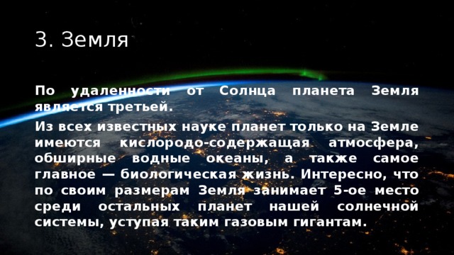 3. Земля По удаленности от Солнца планета Земля является третьей. Из всех известных науке планет только на Земле имеются кислородо-содержащая атмосфера, обширные водные океаны, а также самое главное — биологическая жизнь. Интересно, что по своим размерам Земля занимает 5-ое место среди остальных планет нашей солнечной системы, уступая таким газовым гигантам. 