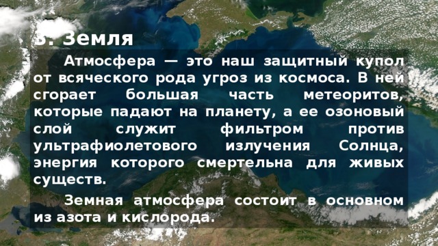 3. Земля Атмосфера — это наш защитный купол от всяческого рода угроз из космоса. В ней сгорает большая часть метеоритов, которые падают на планету, а ее озоновый слой служит фильтром против ультрафиолетового излучения Солнца, энергия которого смертельна для живых существ. Земная атмосфера состоит в основном из азота и кислорода. На больших высотах атмосфера становится очень разрежённой, так что её присутствием можно пренебречь. Атмосфера Земли защищает нас от падающих метеоритов, большинство из которых распадаются в нашей атмосфере, прежде чем они столкнуться с планетой.  