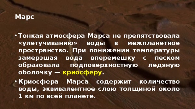 Марс Тонкая атмосфера Марса не препятствовала «улетучиванию» воды в межпланетное пространство. При понижении температуры замерзшая вода вперемешку с песком образовала подповерхностную ледяную оболочку — криосферу . Криосфера Марса содержит количество воды, эквивалентное слою толщиной около 1 км по всей планете. Диапазон колебаний температуры на марсианском экваторе – от полуденных +30 C, до полуночных - 80 C. Температура может понижаться вблизи полюсов до -143 С.  