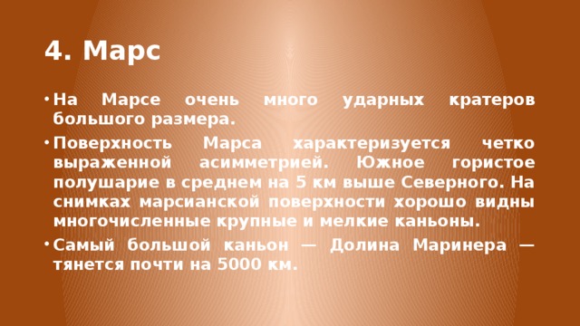 4. Марс На Марсе очень много ударных кратеров большого размера. Поверхность Марса характеризуется четко выраженной асимметрией. Южное гористое полушарие в среднем на 5 км выше Северного. На снимках марсианской поверхности хорошо видны многочисленные крупные и мелкие каньоны. Самый большой каньон — Долина Маринера — тянется почти на 5000 км. Характер поверхности планеты Марс, в зависимости от полушарий, имеет сильные различия. Поверхность южного полушария, находящаяся выше среднего уровня на 1-2 км, вся густо усеяна кратерами различных размеров. На расположенной ниже среднего уровня северной поверхности мало кратеров. Для основной части ее территории более характерны относительно гладкие долины.  