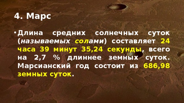 4. Марс Длина средних солнечных суток ( называемых сол ами ) составляет 24 часа 39 минут 35,24 секунды , всего на 2,7 % длиннее земных суток. Марсианский год состоит из 686,98 земных суток . Земля и Марс имеют схожие периоды вращения вокруг оси. Для Марса его точное значение составляет 24 часа с 37 минутами и плюс 22.7 секунды. Отметим - марсианский год длится существенно дольше - 687 земных суток, что эквивалентно 668,6 марсианским солнечным суткам, называемым солами.  