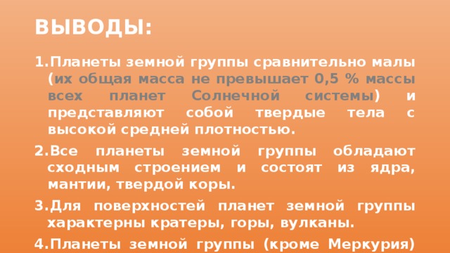 ВЫВОДЫ: Планеты земной группы сравнительно малы ( их общая масса не превышает 0,5 % массы всех планет Солнечной системы ) и представляют собой твердые тела с высокой средней плотностью. Все планеты земной группы обладают сходным строением и состоят из ядра, мантии, твердой коры. Для поверхностей планет земной группы характерны кратеры, горы, вулканы. Планеты земной группы (кроме Меркурия) имеют внешние оболочки: атмосферу (Венера, Земля, Марс), гидросферу и биосферу (Земля), криосферу (Марс). 