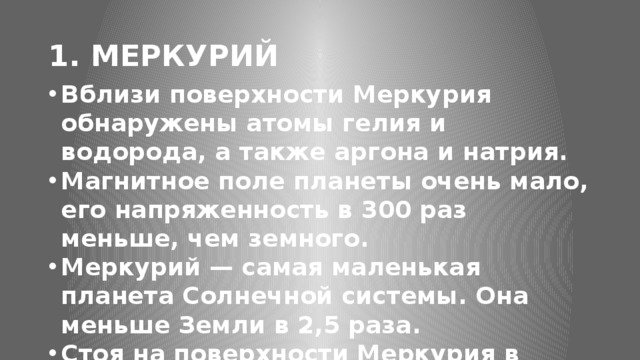 1. МЕРКУРИЙ Вблизи поверхности Меркурия обнаружены атомы гелия и водорода, а также аргона и натрия. Магнитное поле планеты очень мало, его напряженность в 300 раз меньше, чем земного. Меркурий — самая маленькая планета Солнечной системы. Она меньше Земли в 2,5 раза. Стоя на поверхности Меркурия в ближайшей точке к Солнцу, звезда будет казаться в три раза больше, чем с поверхности Земли.  Год на Меркурии составляет 88 дней земных дней, но день Меркурия составляет 176 земных дня. Меркурий практически полностью заблокирован Солнцем приливными силами, но с течением времени совершает медленное вращение планеты вокруг своей оси. Он медленно вращается вокруг своей оси, совершая один оборот за 59 дней.  