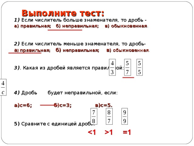 Выполните тест: 1) Если числитель больше знаменателя, то дробь - а) правильная; б) неправильная; в) обыкновенная . 2) Если числитель меньше знаменателя, то дробь- а ) правильная ; б) неправильная; в ) обыкновенная . 3) . Какая из дробей является правильной:  4) Дробь будет неправильной, если:  а)с=6; б)с=3; в)с=5.  5) Сравните с единицей дроби: 