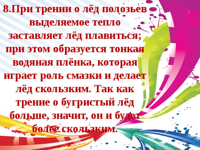 8.При трении о лёд полозьев выделяемое тепло заставляет лёд плавиться; при этом образуется тонкая водяная плёнка, которая играет роль смазки и делает лёд скользким. Так как трение о бугристый лёд больше, значит, он и будет более скользким. 