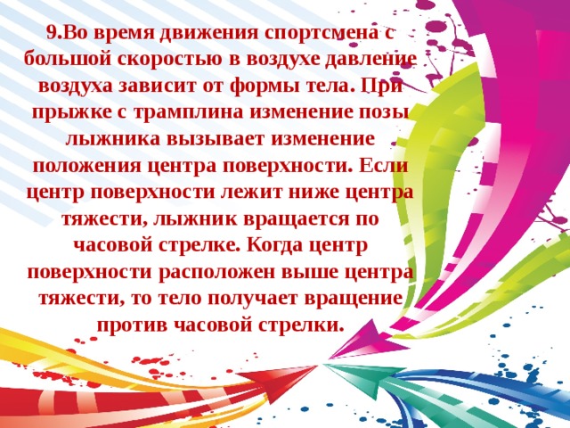 9.Во время движения спортсмена с большой скоростью в воздухе давление воздуха зависит от формы тела. При прыжке с трамплина изменение позы лыжника вызывает изменение положения центра поверхности. Если центр поверхности лежит ниже центра тяжести, лыжник вращается по часовой стрелке. Когда центр поверхности расположен выше центра тяжести, то тело получает вращение против часовой стрелки. 