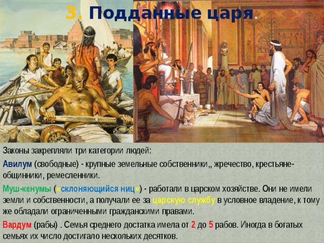 3. Подданные царя . Законы закрепляли три категории людей: Авилум (свободные) - крупные земельные собственники,, жречество, крестьяне-общинники, ремесленники. Муш-кенумы ( « склоняющийся ниц » ) - работали в царском хозяйстве. Они не имели земли и собственности, а получали ее за царскую службу в условное владение, к тому же обладали ограниченными гражданскими правами. Вардум (рабы) . Семья среднего достатка имела от 2 до 5 рабов. Иногда в богатых семьях их число достигало нескольких десятков. 
