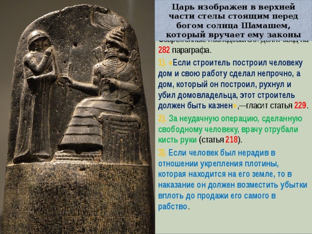 Царь изображен в верхней части стелы стоящим перед богом солнца Шамашем, который вручает ему законы Современные исследователи делят свод на 282 параграфа. 1). « Если строитель построил человеку дом и свою работу сделал непрочно, а дом, который он построил, рухнул и убил домовладельца, этот строитель должен быть казнен » ,—гласит статья 229 . 2). За неудачную операцию, сделанную свободному человеку, врачу отрубали кисть руки (статья 218 ). 3). Если человек был нерадив в отношении укрепления плотины, которая находится на его земле, то в наказание он должен возместить убытки вплоть до продажи его самого в рабство . 