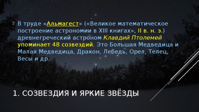 В труде « Альмагест » («Великое математическое построение астрономии в XIII книгах», II в. н. э. ) древнегреческий астроном Клавдий Птолемей упоминает 48 созвездий . Это Большая Медведица и Малая Медведица, Дракон, Лебедь, Орел, Телец, Весы и др. На первый взгляд, несложно объединить звезды на небосводе в легко узнаваемые образы, как это делали древние, ведь невозможно не заметить в скоплении звезд в северном направлении образ большого ковша. Это — созвездие Большой Медведицы. Выбрав его в качестве точки отсчета, можно обнаружить множество других образов, следуя по воображаемым линиям и соединениям. Безусловно, мы знаем, что форма созвездий — не что иное, как проекционная иллюзия, конечно же, мы знаем, что они никаким образом не совпадают с физической реальностью, но ведь созвездия очень удобны и полезны, и нам очень легко ориентироваться на небе. 1. СОЗВЕЗДИЯ И ЯРКИЕ ЗВЁЗДЫ  