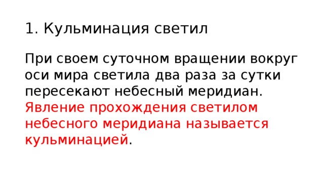 1. Кульминация светил При своем суточном вращении вокруг оси мира светила два раза за сутки пересекают небесный меридиан. Явление прохождения светилом небесного меридиана называется кульминацией . 