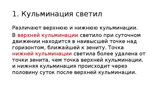 1. Кульминация светил Различают верхнюю и нижнюю кульминации. В верхней кульминации светило при суточном движении находится в наивысшей точке над горизонтом, ближайшей к зениту. Точка нижней кульминации светила более удалена от точки зенита, чем точка верхней кульминации, и нижняя кульминация происходит через половину суток после верхней кульминации. 