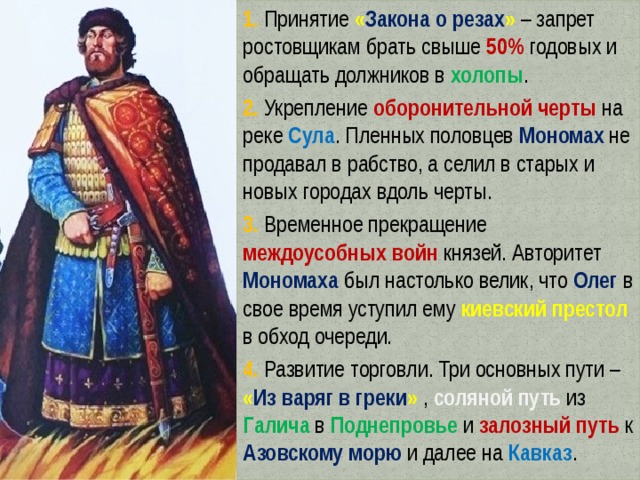 1. Принятие « Закона о резах » – запрет ростовщикам брать свыше 50% годовых и обращать должников в холопы . 2. Укрепление оборонительной черты на реке Сула . Пленных половцев Мономах не продавал в рабство, а селил в старых и новых городах вдоль черты. 3. Временное прекращение междоусобных войн князей. Авторитет Мономаха был настолько велик, что Олег в свое время уступил ему киевский престол в обход очереди. 4. Развитие торговли. Три основных пути – « Из варяг в греки »  , соляной путь из Галича в Поднепровье и залозный путь к Азовскому морю и далее на Кавказ . 