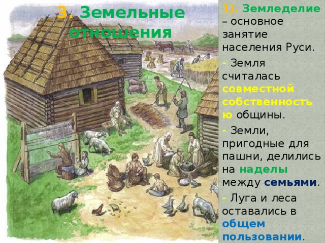 3. Земельные отношения 1). Земледелие – основное занятие населения Руси. - Земля считалась совместной собственностью общины. - Земли, пригодные для пашни, делились на наделы между семьями . - Луга и леса оставались в общем пользовании . - За пользование землей общинники платили дань государству. 