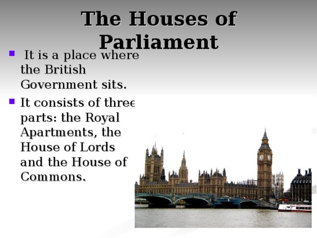 The Houses of Parliament  It is a place where the British Government sits. It consists of three parts: the Royal Apartments, the House of Lords and the House of Commons. 