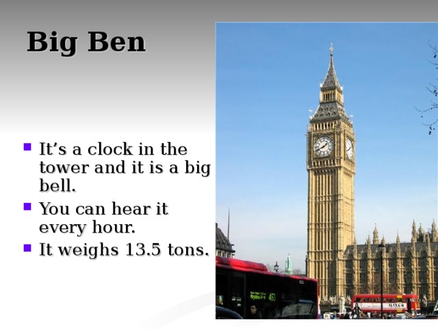 Big Ben It’s a clock in the tower and it is a big bell. You can hear it every hour. It weighs 13.5 tons. 