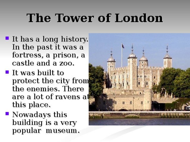 The Tower of London It has a long history. In the past it was a fortress, a prison, a castle and a zoo. It was built to protect the city from the enemies. There are a lot of ravens at this place. Nowadays this building is a very popular museum. 