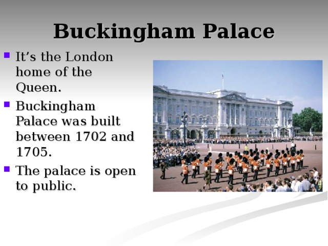 Buckingham Palace It’s the London home of the Queen. Buckingham Palace was built between 1702 and 1705. The palace is open to public. 