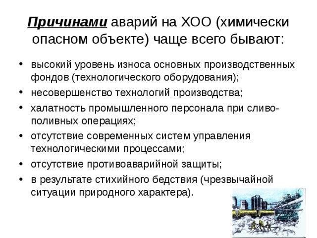 Причинами аварий на ХОО (химически опасном объекте) чаще всего бывают: высокий уровень износа основных производственных фондов (технологического оборудования); несовершенство технологий производства; халатность промышленного персонала при сливо-поливных операциях; отсутствие современных систем управления технологическими процессами; отсутствие противоаварийной защиты; в результате стихийного бедствия (чрезвычайной ситуации природного характера).  