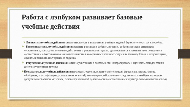 Работа с лэпбуком развивает базовые учебные действия   Личностные учебные действия самостоятельность в выполнении учебных заданий бережно относиться к пособию.  Коммуникативные учебные действия вступать в контакт и работать в группе, доброжелательно относиться, сопереживать, конструктивно взаимодействовать с участниками группы; договариваться и изменять свое поведение в соответствии с объективным мнением большинства в конфликтных или иных ситуациях взаимодействия с окружающими, слушать и понимать инструкцию к заданию.  Регулятивные учебные действия: активно участвовать в деятельности, контролировать и оценивать свои действия и действия участников группы; Познавательные учебные действия: использовать усвоенные логические операции (сравнение, анализ, синтез, обобщение, классификацию, установление аналогий, закономерностей, причинно-следственных связей) на наглядном, доступном вербальном материале, основе практической деятельности в соответствии с индивидуальными возможностями;   