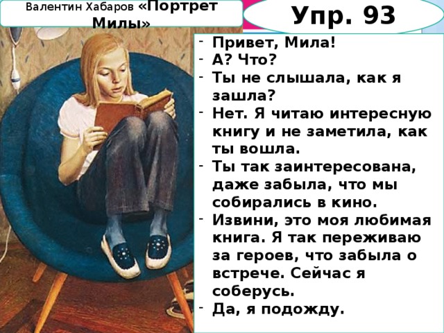 Упр. 93 Валентин Хабаров «Портрет Милы» Привет, Мила! А? Что? Ты не слышала, как я зашла? Нет. Я читаю интересную книгу и не заметила, как ты вошла. Ты так заинтересована, даже забыла, что мы собирались в кино. Извини, это моя любимая книга. Я так переживаю за героев, что забыла о встрече. Сейчас я соберусь. Да, я подожду.  