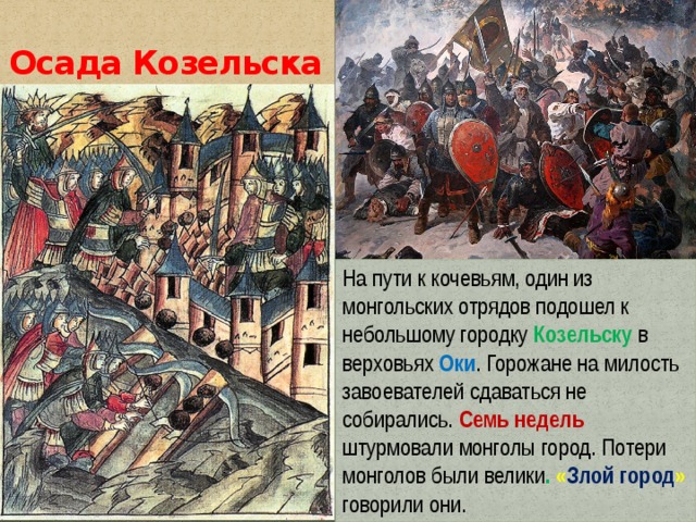 Осада Козельска На пути к кочевьям, один из монгольских отрядов подошел к небольшому городку Козельску в верховьях Оки . Горожане на милость завоевателей сдаваться не собирались. Семь недель штурмовали монголы город. Потери монголов были велики . « Злой город »  говорили они. 