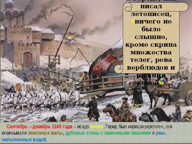 В городе, как писал летописец, « ничего не было слышно, кроме скрипа множества телег, рева верблюдов и ржания коней » . 3. Сентябрь – декабрь 1240 года – осада Киева . Город был хорошо укреплен, его опоясывали земляные валы , дубовые стены с каменными башнями  и рвы, наполненные водой . 