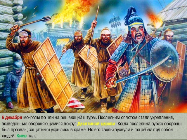 6 декабря монголы пошли на решающий штурм. Последним оплотом стали укрепления, возведенные обороняющимися вокруг Десятиной церкви . Когда последний рубеж обороны был прорван, защитники укрылись в храме. Но его своды рухнули и погребли под собой людей. Киев пал. 