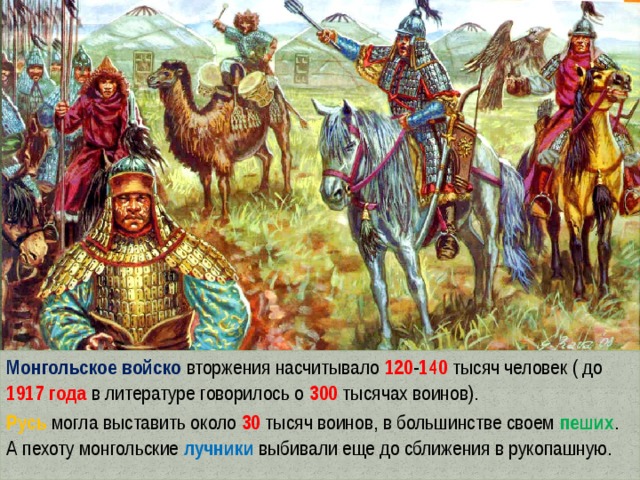 Монгольское войско вторжения насчитывало 120 - 140  тысяч человек ( до 1917 года в литературе говорилось о 300 тысячах воинов). Русь могла выставить около 30  тысяч воинов, в большинстве своем пеших . А пехоту монгольские лучники выбивали еще до сближения в рукопашную. 