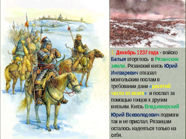 1. Декабрь 1237 года - войско Батыя  вторглось в Рязанские земли . Рязанский князь Юрий Ингваревич отказал монгольским послам в требовании дани « десятой части от всего »  и послал за помощью гонцов к другим князьям. Князь Владимирский  Юрий Всеволодович подмоги так и не прислал. Рязанцам осталось надеяться только на себя. 